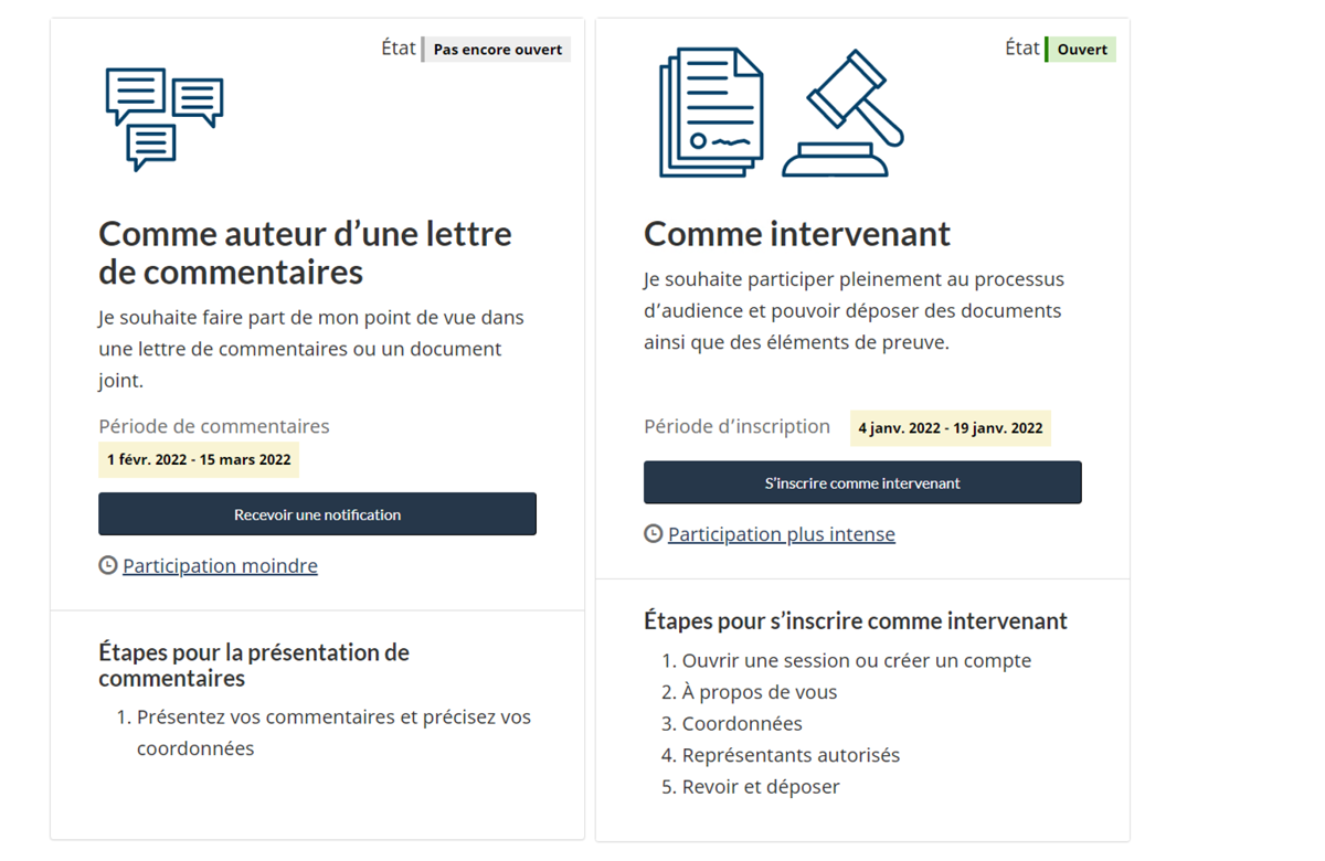 Deux boîtes s’affichent. Celle de gauche, intitulée «&nbsp;Auteur d’une lettre de commentaires&nbsp;», contient les dates de la période de commentaires et le bouton «&nbsp;Recevoir une notification&nbsp;», et présente les étapes à suivre pour présenter des commentaires. Le statut d’auteur d’une lettre de commentaires comporte un niveau de participation moindre. La boîte de droite, intitulée «&nbsp;Intervenant&nbsp;», contient le bouton d’inscription et les étapes à suivre pour s’inscrire comme intervenant. Le statut d’intervenant comporte un niveau de participation plus élevé. 